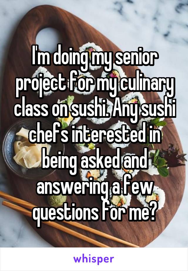I'm doing my senior project for my culinary class on sushi. Any sushi chefs interested in being asked and answering a few questions for me?