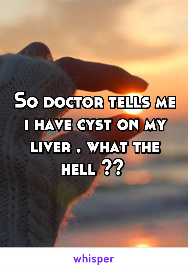 So doctor tells me i have cyst on my liver . what the hell ?? 