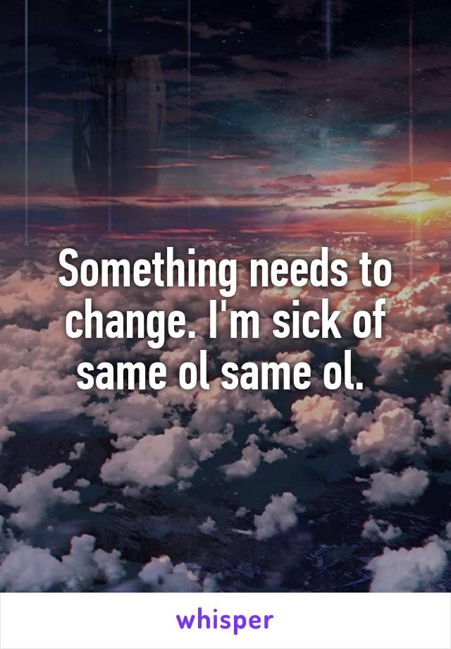Something needs to change. I'm sick of same ol same ol. 
