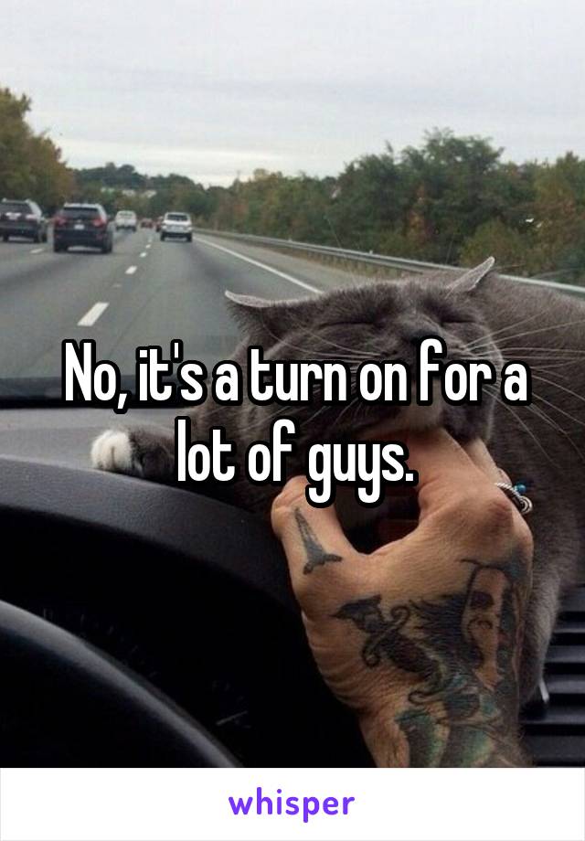 No, it's a turn on for a lot of guys.