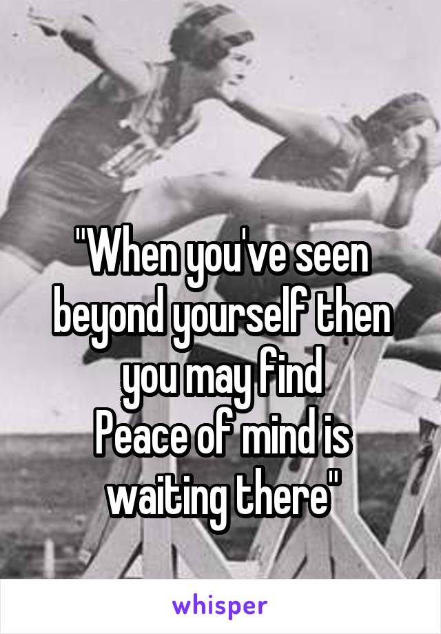 

"When you've seen beyond yourself then you may find
Peace of mind is waiting there"
