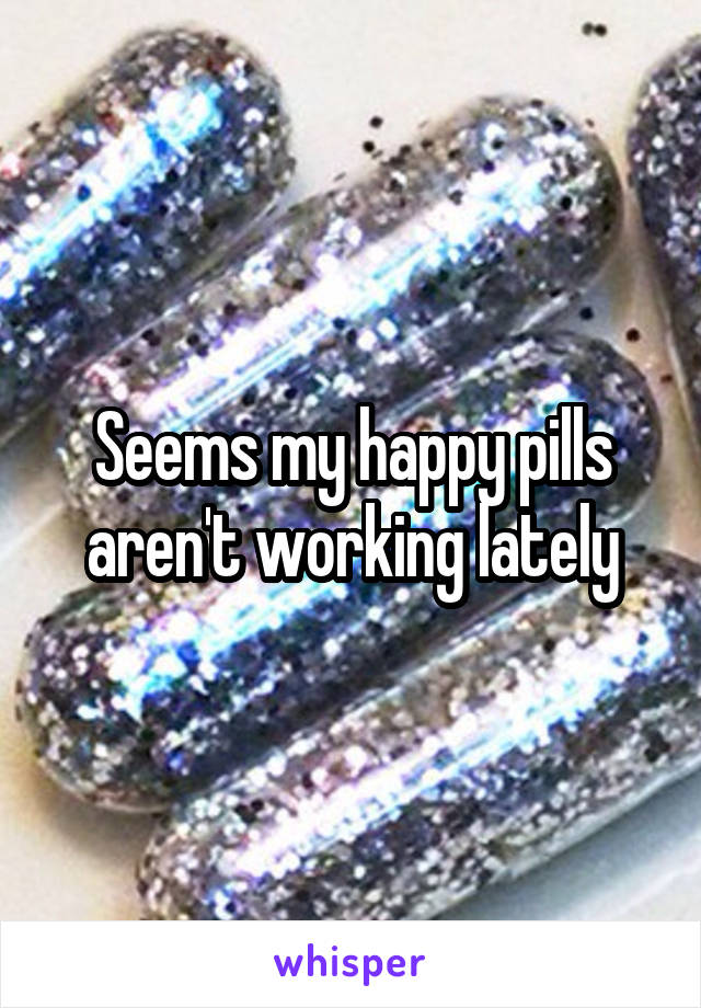 Seems my happy pills aren't working lately