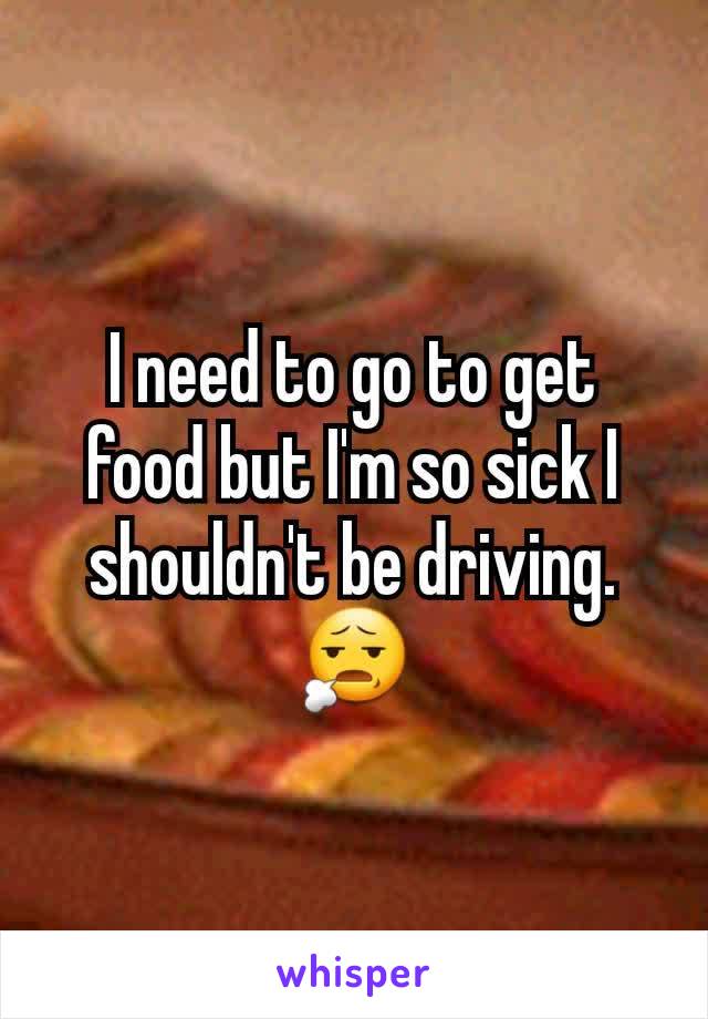 I need to go to get food but I'm so sick I shouldn't be driving. 😧