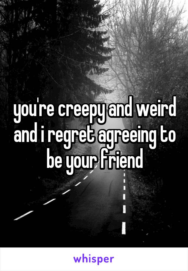 you're creepy and weird and i regret agreeing to be your friend