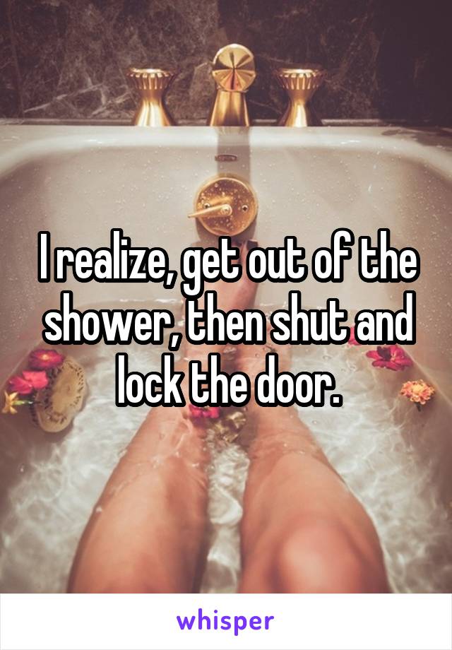I realize, get out of the shower, then shut and lock the door.