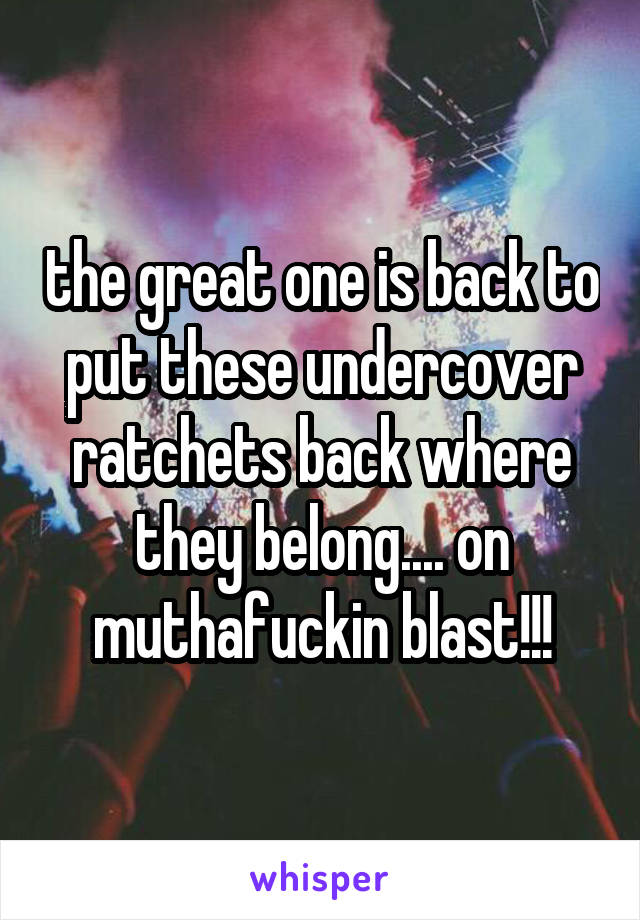 the great one is back to put these undercover ratchets back where they belong.... on muthafuckin blast!!!