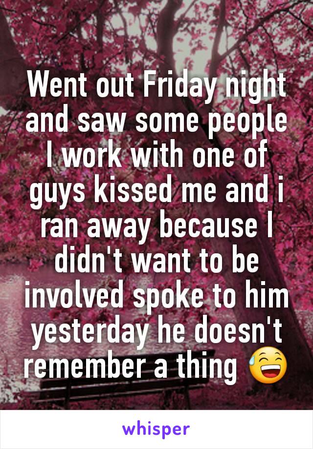 Went out Friday night and saw some people I work with one of guys kissed me and i ran away because I didn't want to be involved spoke to him yesterday he doesn't remember a thing ðŸ˜…