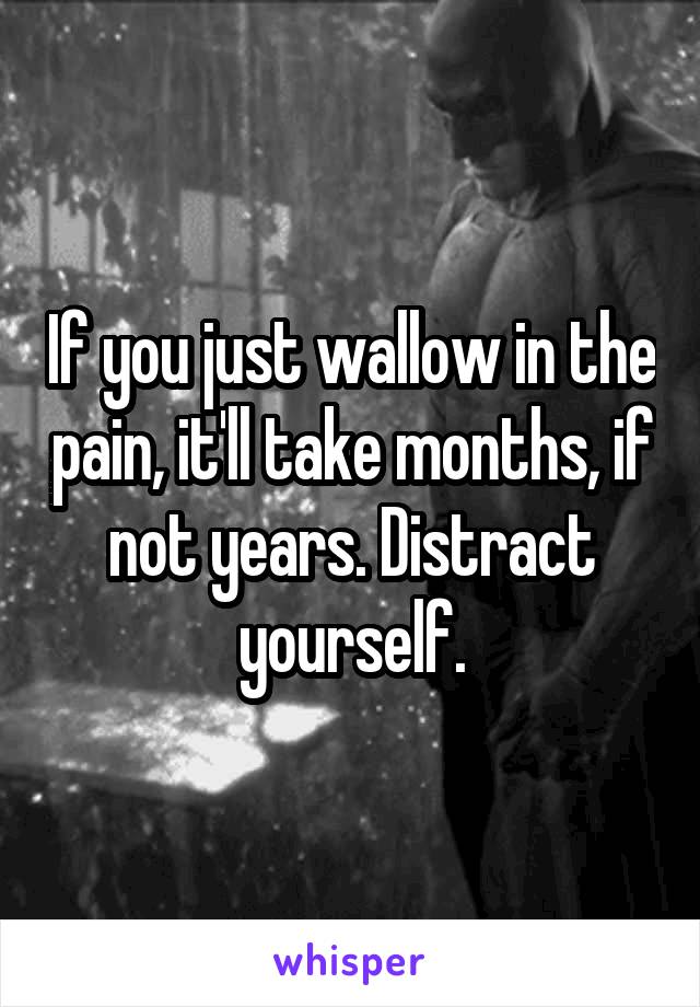 If you just wallow in the pain, it'll take months, if not years. Distract yourself.