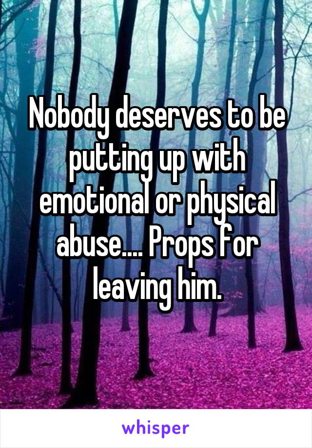 Nobody deserves to be putting up with emotional or physical abuse.... Props for leaving him.
