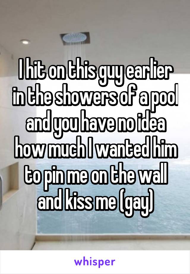 I hit on this guy earlier in the showers of a pool and you have no idea how much I wanted him to pin me on the wall and kiss me (gay)