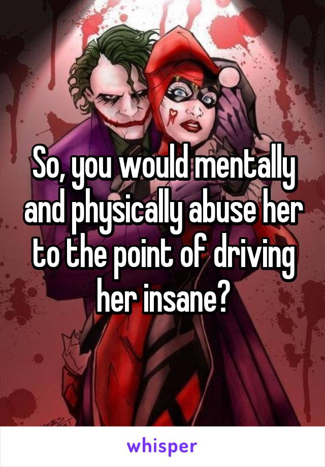 So, you would mentally and physically abuse her to the point of driving her insane?