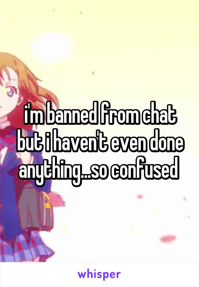 i'm banned from chat but i haven't even done anything...so confused 