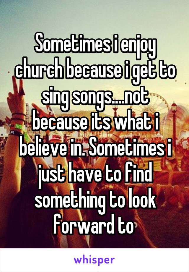 Sometimes i enjoy church because i get to sing songs....not because its what i believe in. Sometimes i just have to find something to look forward to 