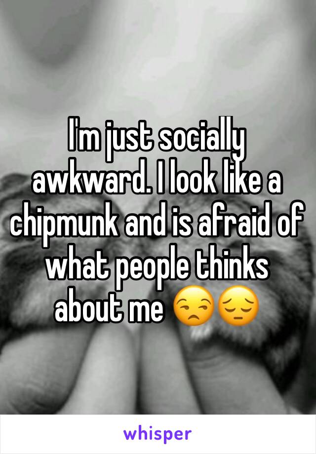 I'm just socially awkward. I look like a chipmunk and is afraid of what people thinks about me 😒😔