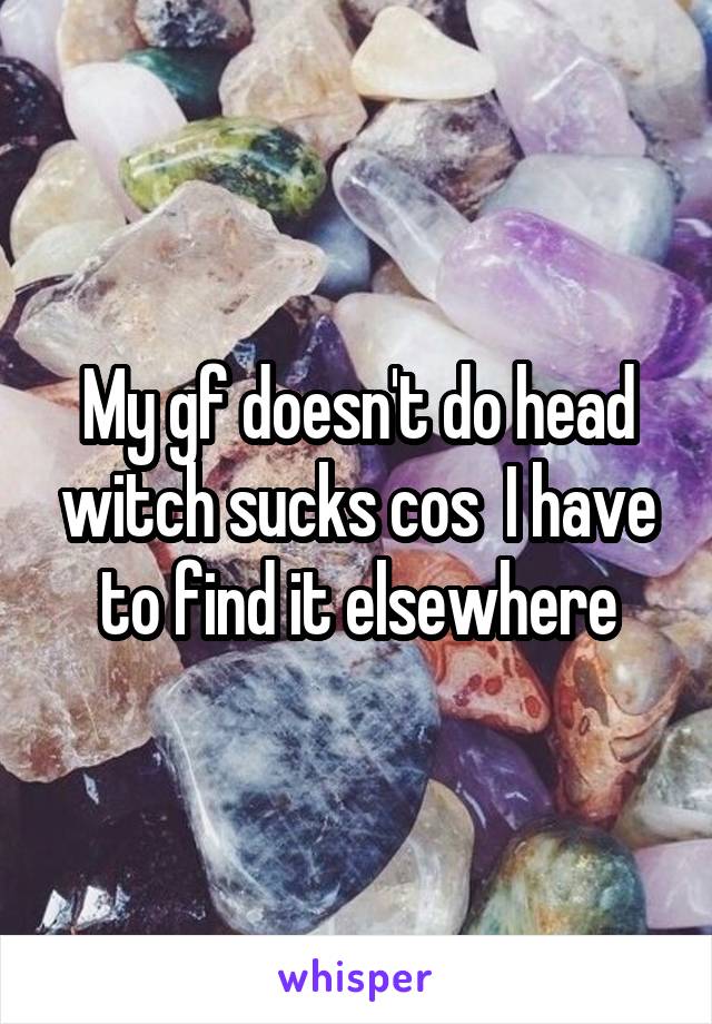 My gf doesn't do head witch sucks cos  I have to find it elsewhere