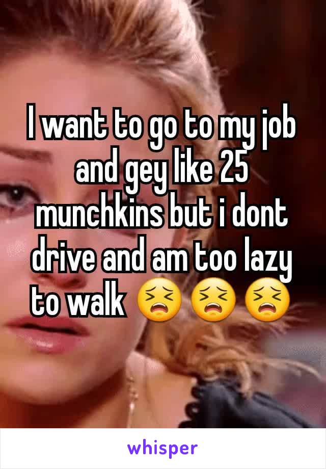 I want to go to my job and gey like 25 munchkins but i dont drive and am too lazy to walk 😣😣😣