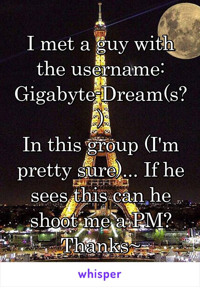I met a guy with the username:
Gigabyte-Dream(s?)
In this group (I'm pretty sure)... If he sees this can he shoot me a PM? Thanks~