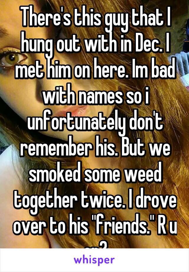 There's this guy that I hung out with in Dec. I met him on here. Im bad with names so i unfortunately don't remember his. But we smoked some weed together twice. I drove over to his "friends." R u on?