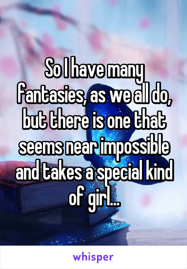 So I have many fantasies, as we all do, but there is one that seems near impossible and takes a special kind of girl...