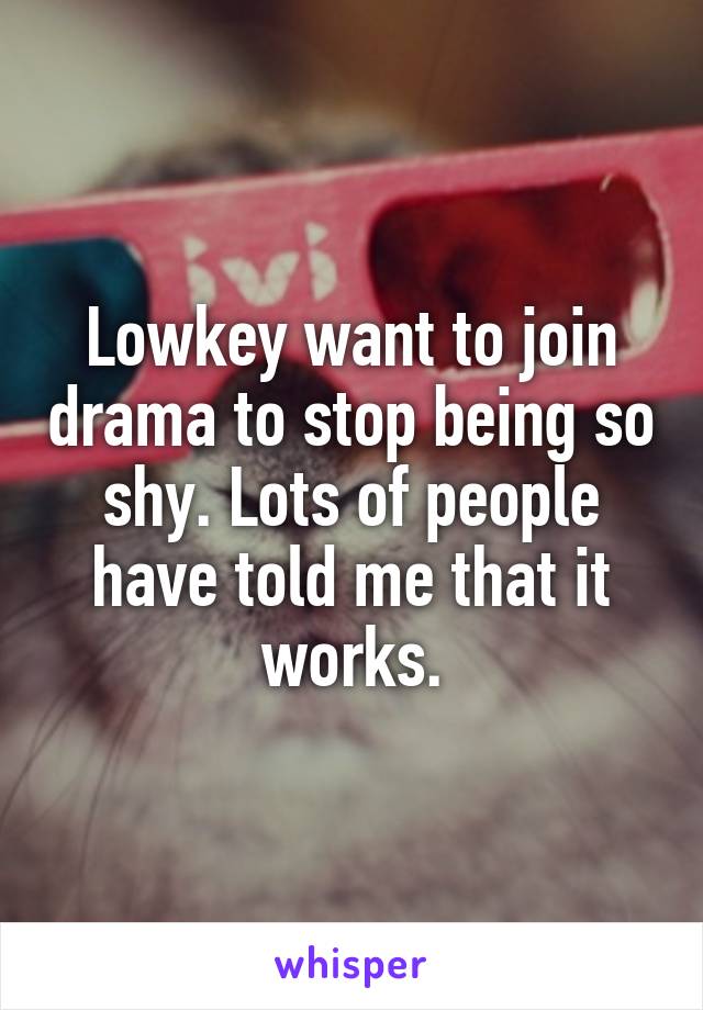 Lowkey want to join drama to stop being so shy. Lots of people have told me that it works.