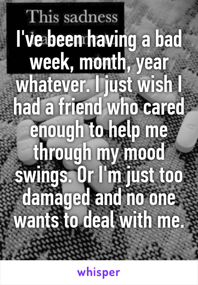 I've been having a bad week, month, year whatever. I just wish I had a friend who cared enough to help me through my mood swings. Or I'm just too damaged and no one wants to deal with me. 