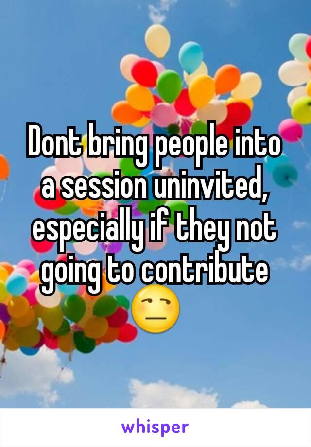 Dont bring people into a session uninvited, especially if they not going to contribute 😒