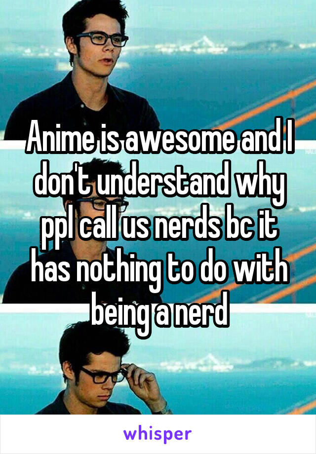 Anime is awesome and I don't understand why ppl call us nerds bc it has nothing to do with being a nerd