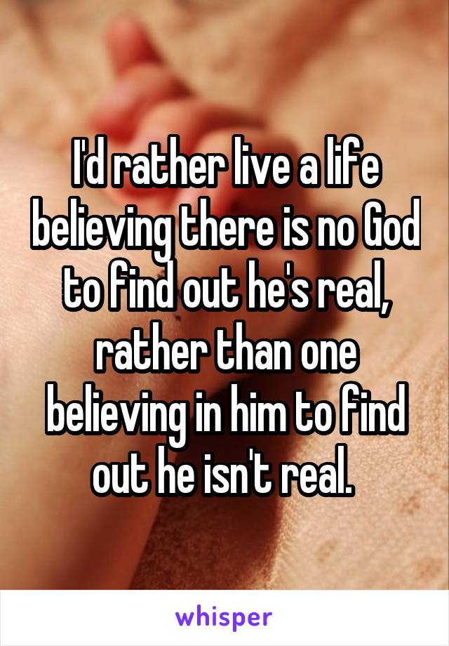 I'd rather live a life believing there is no God to find out he's real, rather than one believing in him to find out he isn't real. 