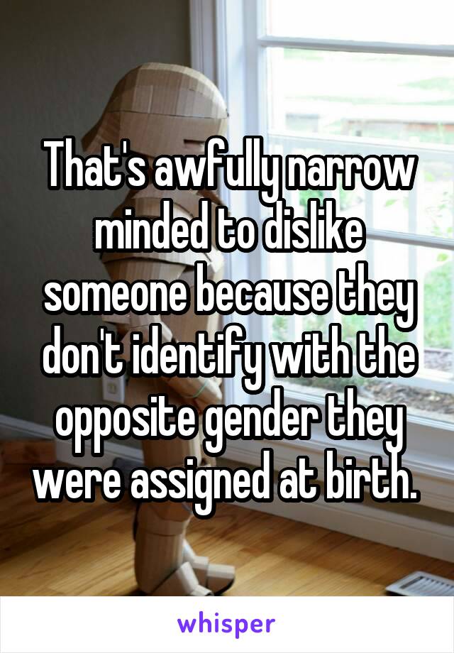 That's awfully narrow minded to dislike someone because they don't identify with the opposite gender they were assigned at birth. 