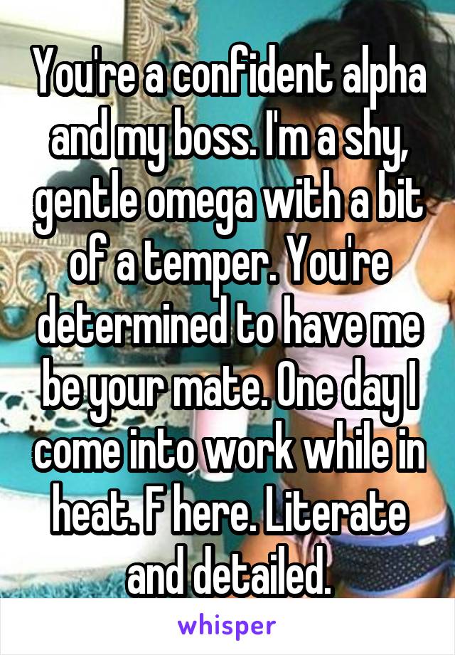 You're a confident alpha and my boss. I'm a shy, gentle omega with a bit of a temper. You're determined to have me be your mate. One day I come into work while in heat. F here. Literate and detailed.