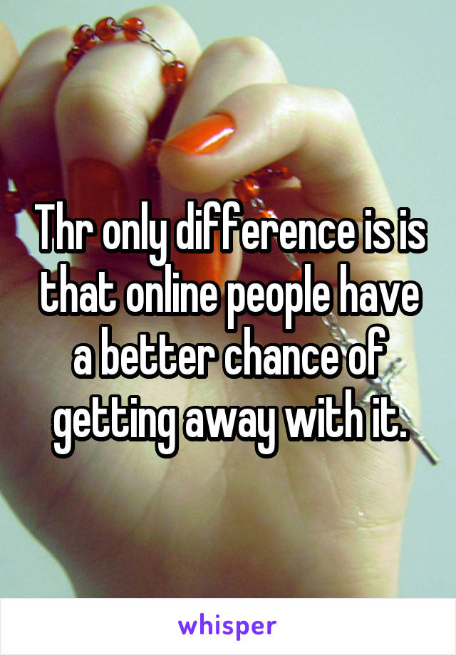 Thr only difference is is that online people have a better chance of getting away with it.