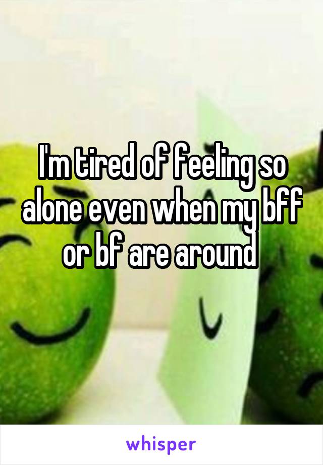 I'm tired of feeling so alone even when my bff or bf are around 
