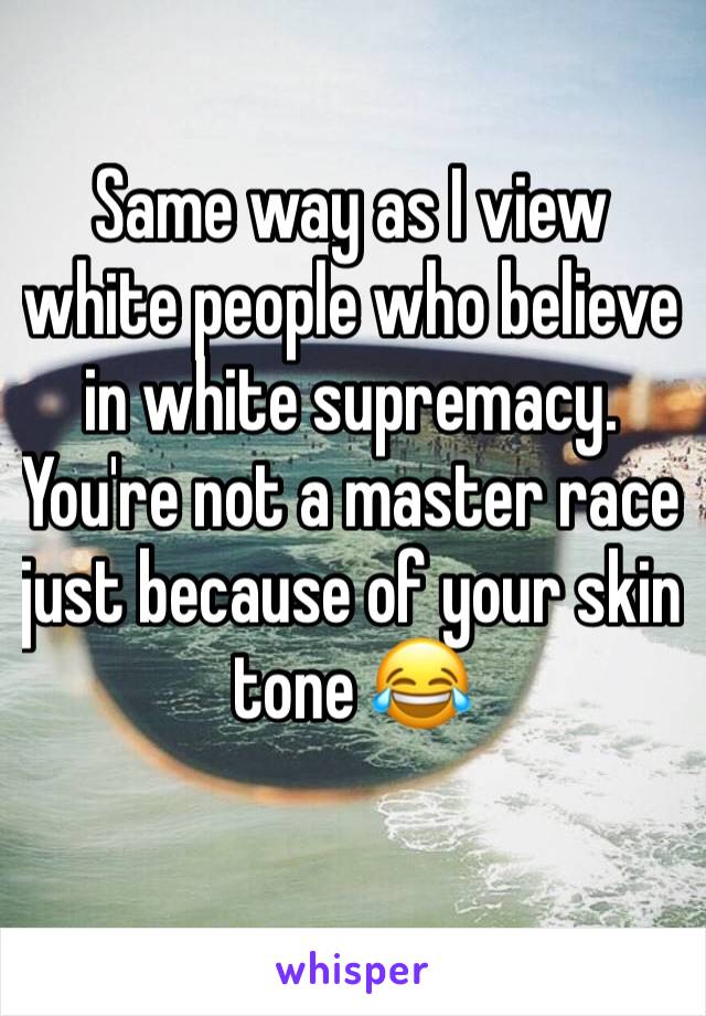 Same way as I view white people who believe in white supremacy. You're not a master race just because of your skin tone 😂 