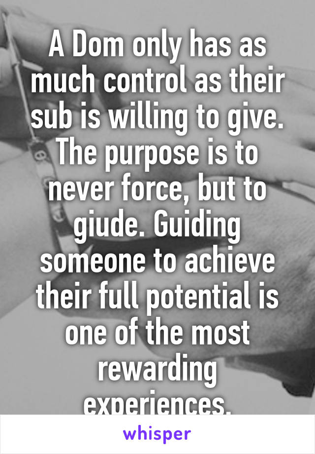 A Dom only has as much control as their sub is willing to give. The purpose is to never force, but to giude. Guiding someone to achieve their full potential is one of the most rewarding experiences.