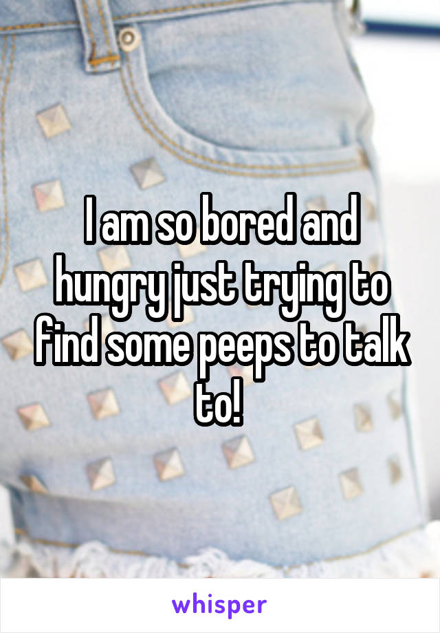I am so bored and hungry just trying to find some peeps to talk to! 