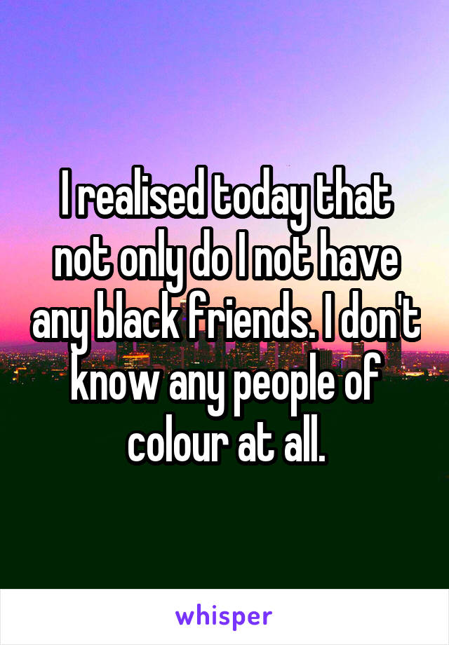 I realised today that not only do I not have any black friends. I don't know any people of colour at all.