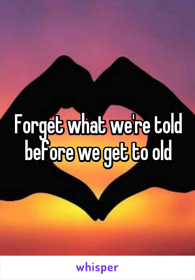 Forget what we're told before we get to old