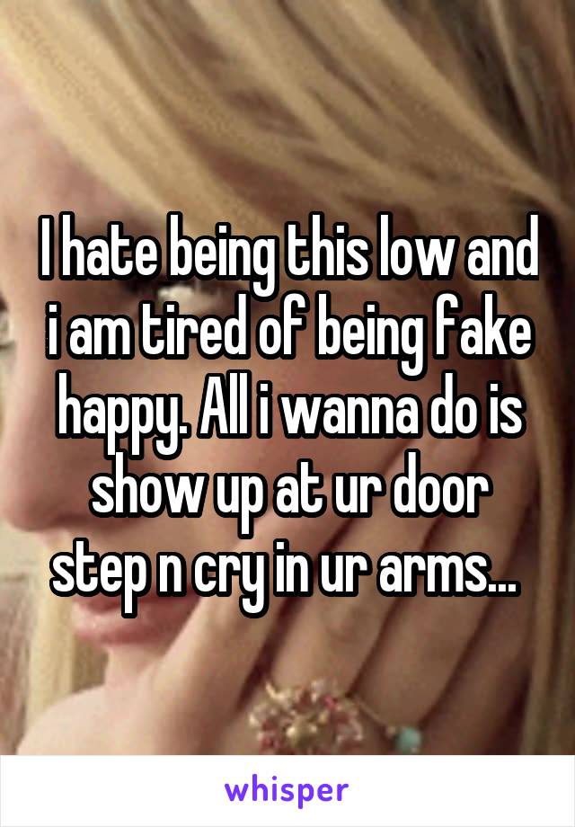 I hate being this low and i am tired of being fake happy. All i wanna do is show up at ur door step n cry in ur arms... 