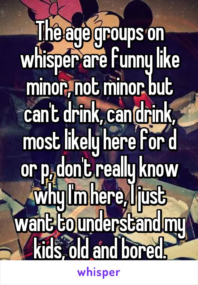 The age groups on whisper are funny like
minor, not minor but can't drink, can drink, most likely here for d or p, don't really know why I'm here, I just want to understand my kids, old and bored.