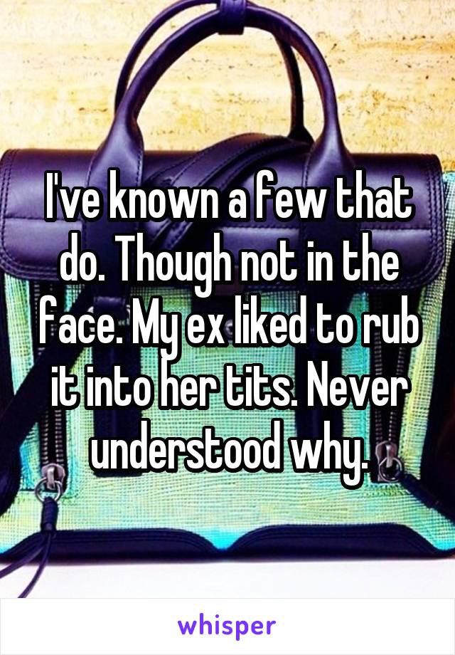 I've known a few that do. Though not in the face. My ex liked to rub it into her tits. Never understood why.