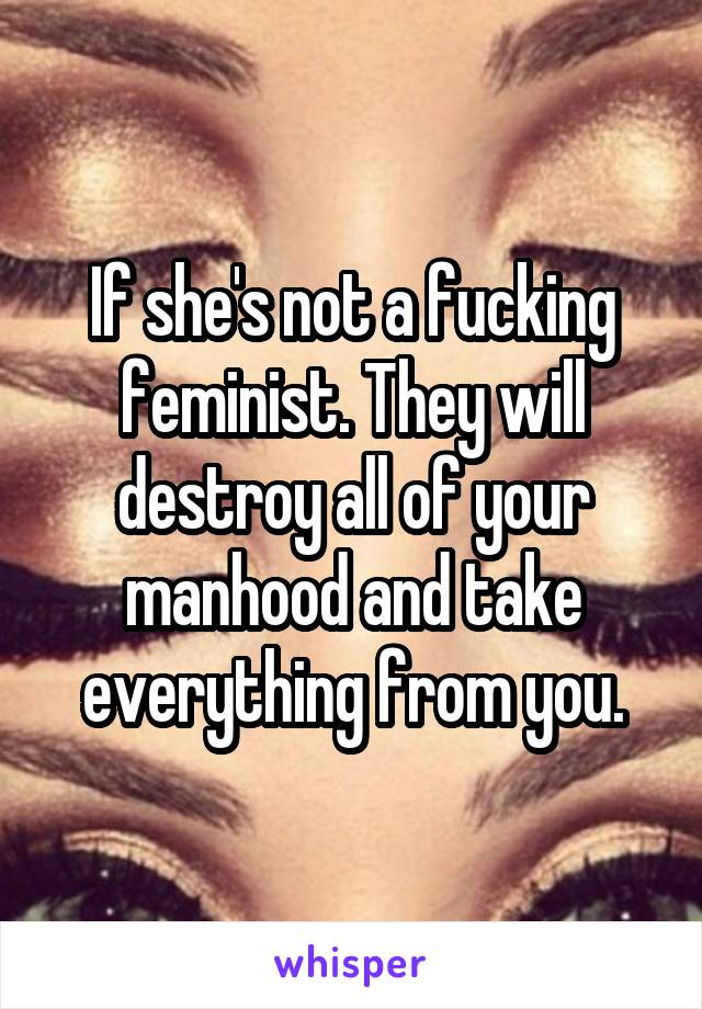 If she's not a fucking feminist. They will destroy all of your manhood and take everything from you.