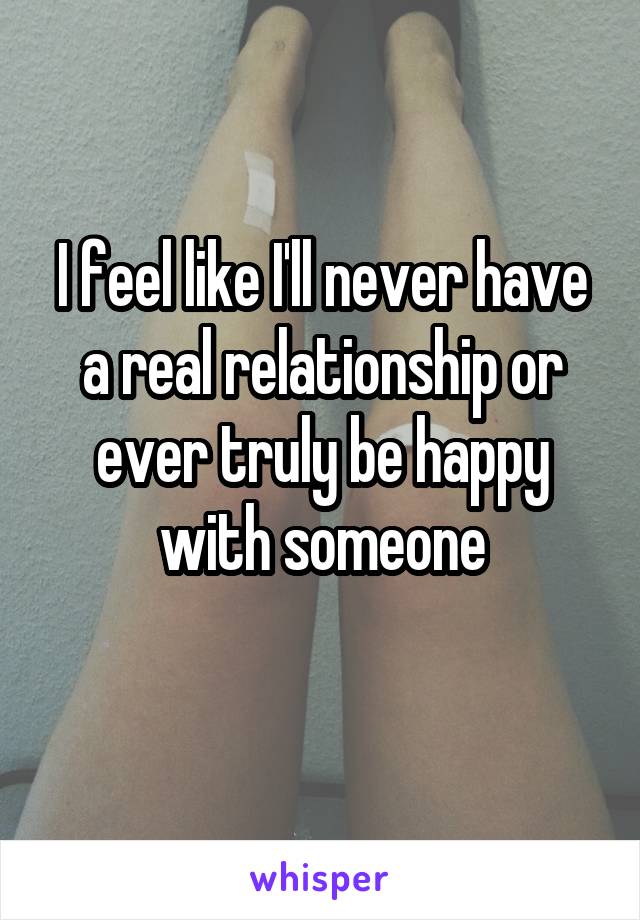 I feel like I'll never have a real relationship or ever truly be happy with someone

