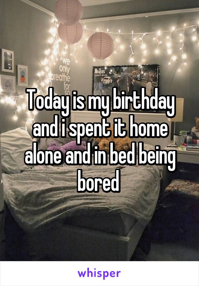 Today is my birthday and i spent it home alone and in bed being bored 