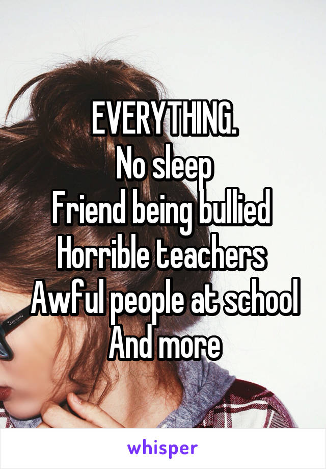EVERYTHING.
No sleep
Friend being bullied 
Horrible teachers 
Awful people at school
And more