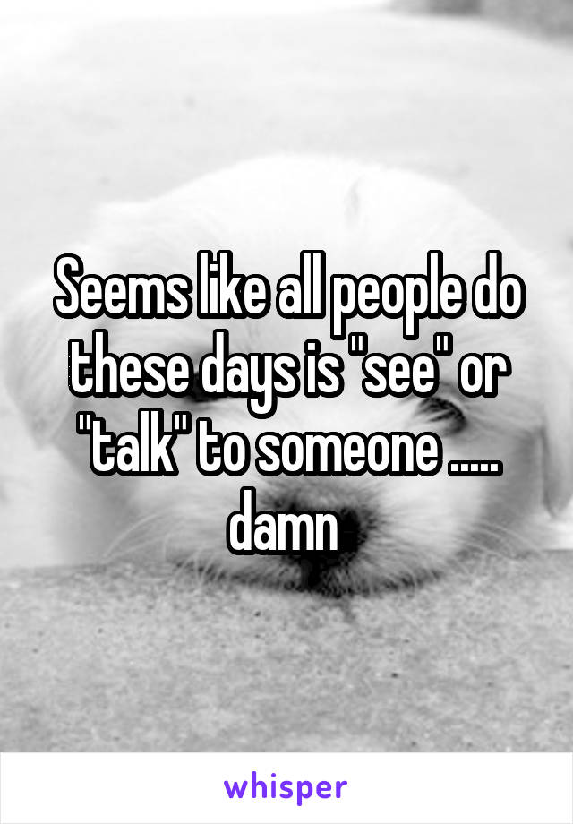 Seems like all people do these days is "see" or "talk" to someone ..... damn 