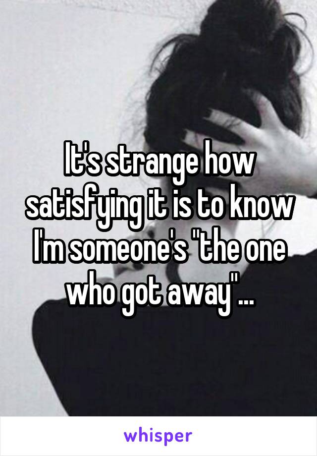 It's strange how satisfying it is to know I'm someone's "the one who got away"...