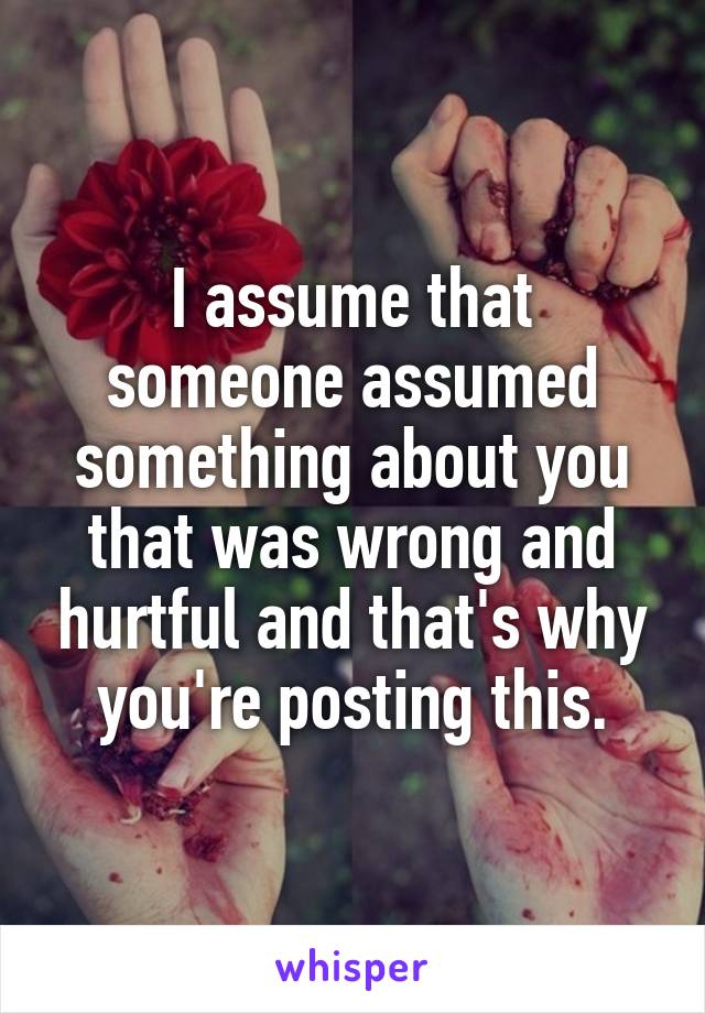 I assume that someone assumed something about you that was wrong and hurtful and that's why you're posting this.