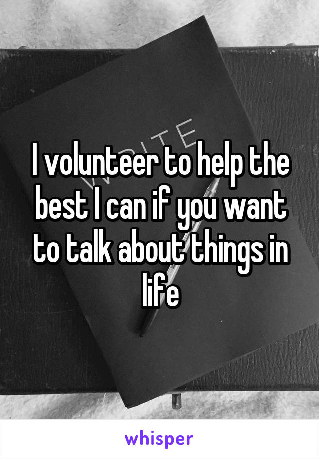 I volunteer to help the best I can if you want to talk about things in life
