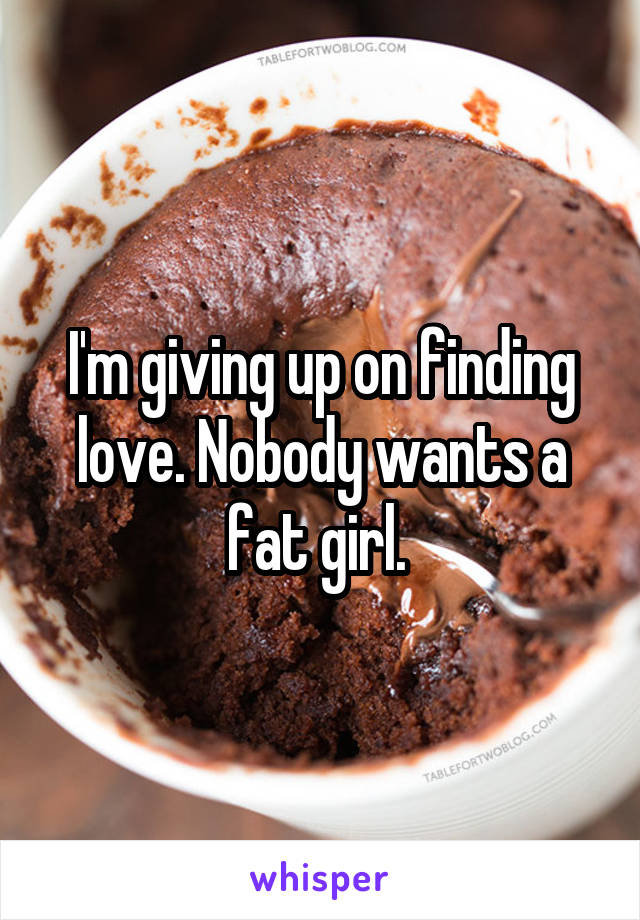 I'm giving up on finding love. Nobody wants a fat girl. 