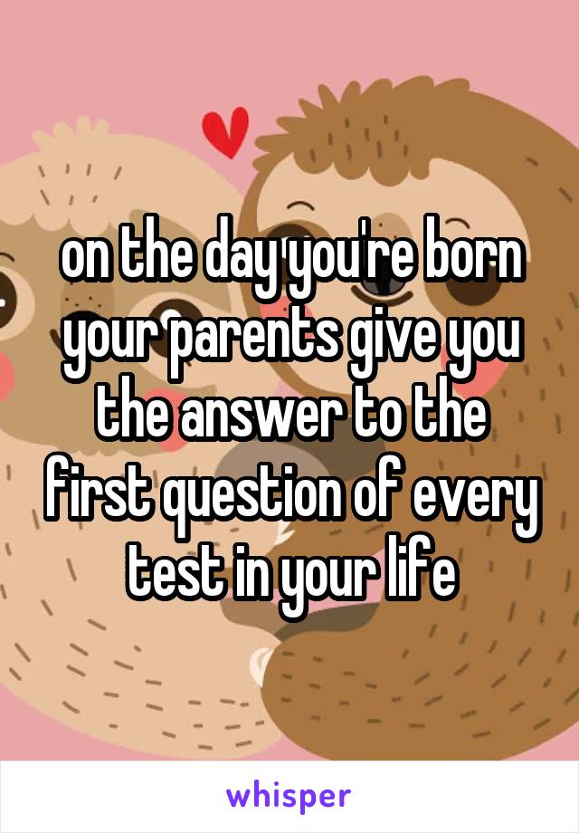 on the day you're born your parents give you the answer to the first question of every test in your life